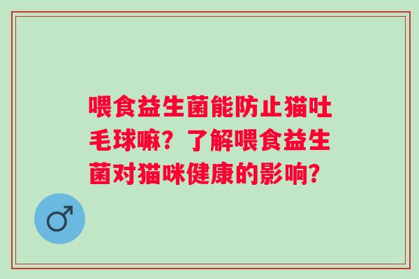 喂食益生菌能防止猫吐毛球嘛?了解喂食益生菌对猫咪健康的影响? 喂食益生菌能防止猫吐毛球嘛?了解喂食益生菌对猫咪健康的影响?