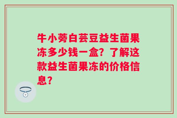 牛小蒡白芸豆益生菌果冻多少钱一盒?了解这款益生菌果冻的价格信息? 牛小蒡白芸豆益生菌果冻多少钱一盒?了解这款益生菌果冻的价格信息?