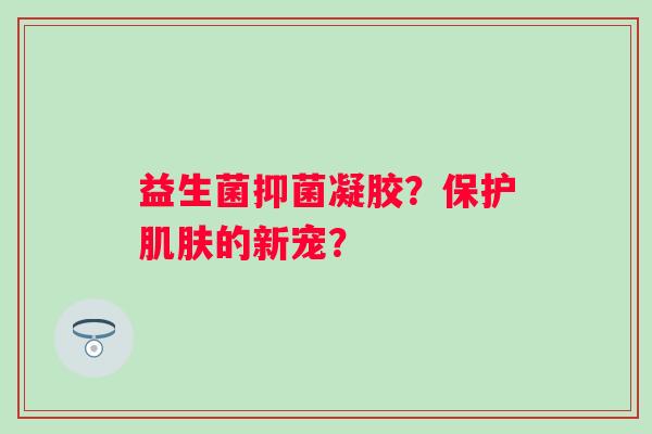 益生菌抑菌凝胶?保护的新宠? 益生菌抑菌凝胶?保护的新宠?