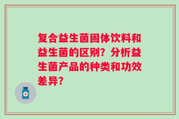 复合益生菌固体饮料和益生菌的区别?分析益生菌产品的种类和功效差异? 复合益生菌固体饮料和益生菌的区别?分析益生菌产品的种类和功效差异?