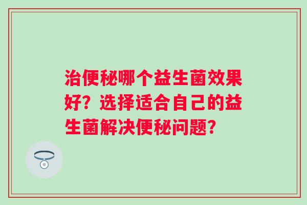 治便秘哪个益生菌效果好？选择适合自己的益生菌解决便秘问题？