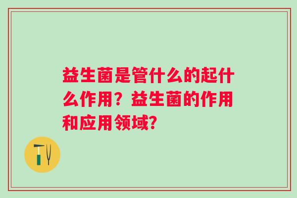 益生菌是管什么的起什么作用?益生菌的作用和应用领域? 益生菌是管什么的起什么作用?益生菌的作用和应用领域?