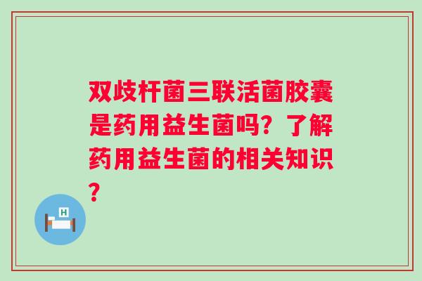 双歧杆菌三联活菌胶囊是药用益生菌吗?了解药用益生菌的相关知识? 双歧杆菌三联活菌胶囊是药用益生菌吗?了解药用益生菌的相关知识?