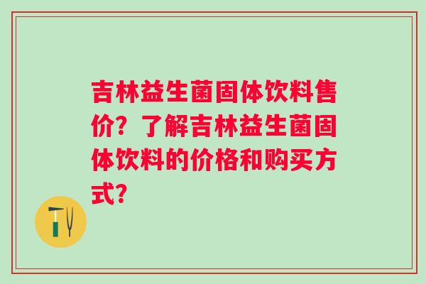 吉林益生菌固体饮料售价?了解吉林益生菌固体饮料的价格和购买方式? 吉林益生菌固体饮料售价?了解吉林益生菌固体饮料的价格和购买方式?