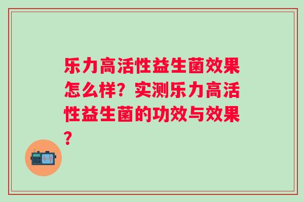 乐力高活性益生菌效果怎么样?实测乐力高活性益生菌的功效与效果? 乐力高活性益生菌效果怎么样?实测乐力高活性益生菌的功效与效果?