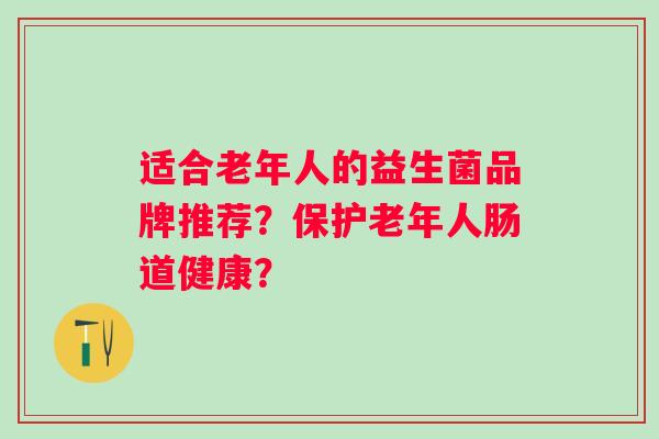 适合老年人的益生菌品牌推荐?保护老年人肠道健康? 适合老年人的益生菌品牌推荐?保护老年人肠道健康?