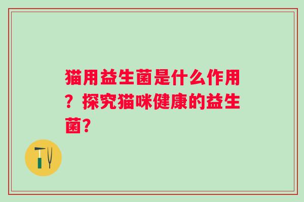 猫用益生菌是什么作用？探究猫咪健康的益生菌？