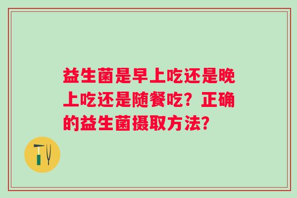 益生菌是早上吃还是晚上吃还是随餐吃？正确的益生菌摄取方法？