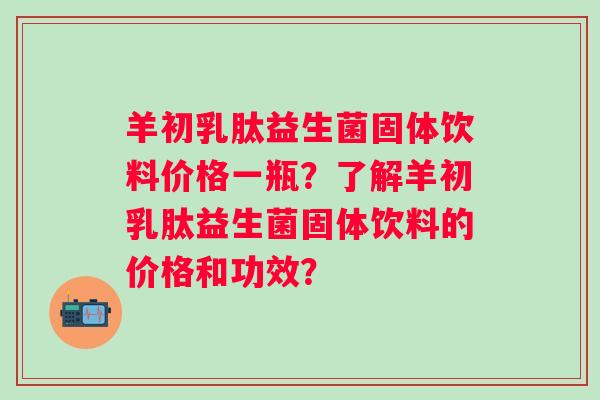 羊初乳肽益生菌固体饮料价格一瓶？了解羊初乳肽益生菌固体饮料的价格和功效？