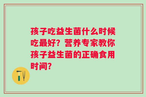 孩子吃益生菌什么时候吃好？营养专家教你孩子益生菌的正确食用时间？