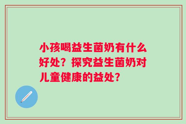小孩喝益生菌奶有什么好处？探究益生菌奶对儿童健康的益处？