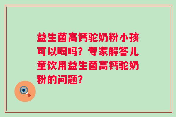 益生菌高钙驼奶粉小孩可以喝吗？专家解答儿童饮用益生菌高钙驼奶粉的问题？