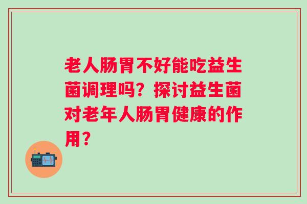 老人肠胃不好能吃益生菌调理吗?探讨益生菌对老年人肠胃健康的作用? 老人肠胃不好能吃益生菌调理吗?探讨益生菌对老年人肠胃健康的作用?