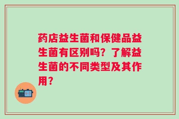 药店益生菌和保健品益生菌有区别吗?了解益生菌的不同类型及其作用? 药店益生菌和保健品益生菌有区别吗?了解益生菌的不同类型及其作用?