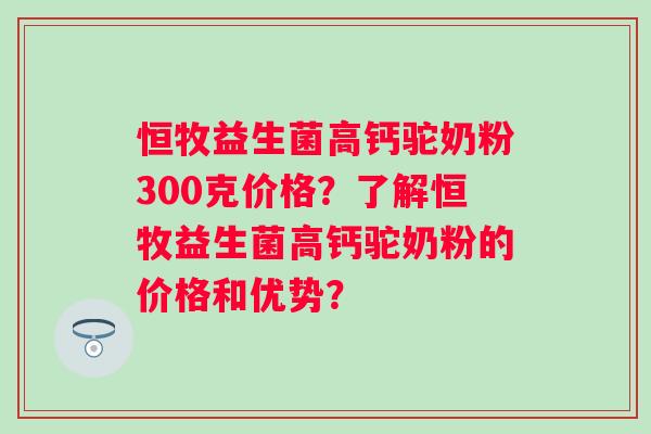 恒牧益生菌高钙驼奶粉300克价格？了解恒牧益生菌高钙驼奶粉的价格和优势？