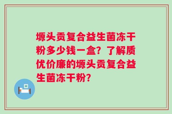 塬头贡复合益生菌冻干粉多少钱一盒?了解质优价廉的塬头贡复合益生菌冻干粉? 塬头贡复合益生菌冻干粉多少钱一盒?了解质优价廉的塬头贡复合益生菌冻干粉?