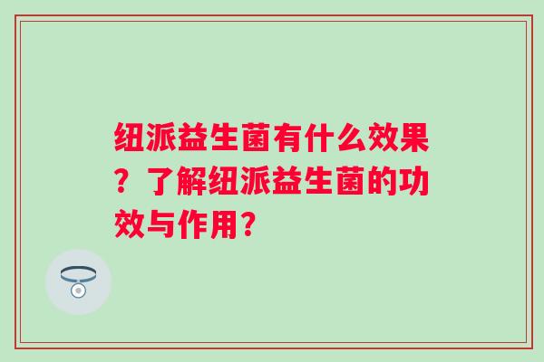 纽派益生菌有什么效果?了解纽派益生菌的功效与作用? 纽派益生菌有什么效果?了解纽派益生菌的功效与作用?