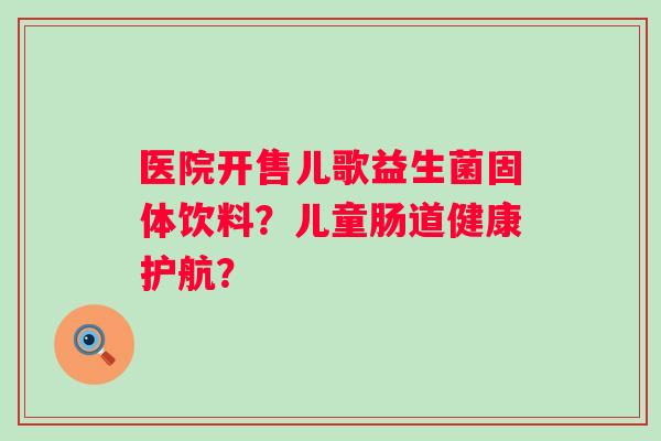 医院开售儿歌益生菌固体饮料？儿童肠道健康护航？