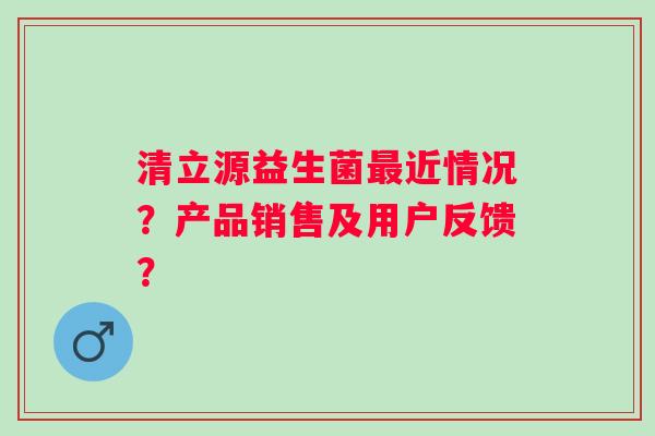 清立源益生菌近情况?产品销售及用户反馈? 清立源益生菌近情况?产品销售及用户反馈?