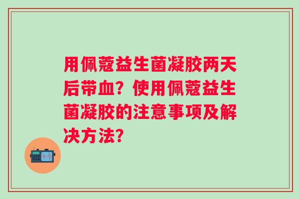 用佩蔻益生菌凝胶两天后带？使用佩蔻益生菌凝胶的注意事项及解决方法？