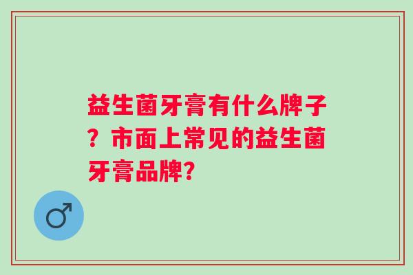益生菌牙膏有什么牌子?市面上常见的益生菌牙膏品牌? 益生菌牙膏有什么牌子?市面上常见的益生菌牙膏品牌?