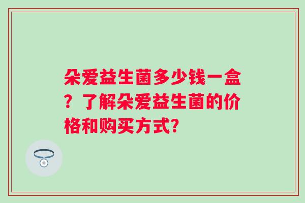 朵爱益生菌多少钱一盒？了解朵爱益生菌的价格和购买方式？