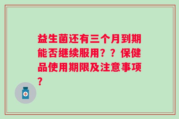 益生菌还有三个月到期能否继续服用？？保健品使用期限及注意事项？
