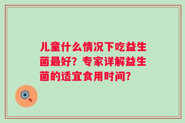 儿童什么情况下吃益生菌好？专家详解益生菌的适宜食用时间？