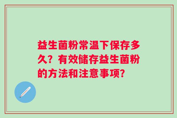 益生菌粉常温下保存多久?有效储存益生菌粉的方法和注意事项? 益生菌粉常温下保存多久?有效储存益生菌粉的方法和注意事项?