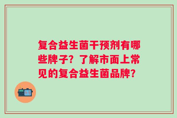 复合益生菌干预剂有哪些牌子？了解市面上常见的复合益生菌品牌？