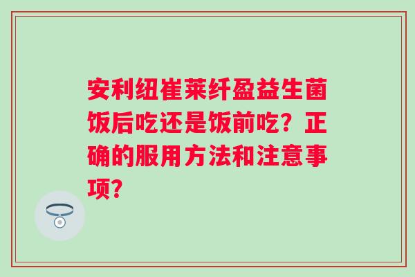 安利纽崔莱纤盈益生菌饭后吃还是饭前吃？正确的服用方法和注意事项？