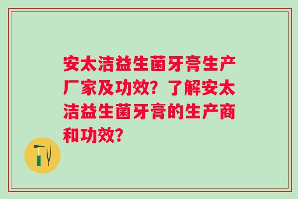 安太洁益生菌牙膏生产厂家及功效?了解安太洁益生菌牙膏的生产商和功效? 安太洁益生菌牙膏生产厂家及功效?了解安太洁益生菌牙膏的生产商和功效?