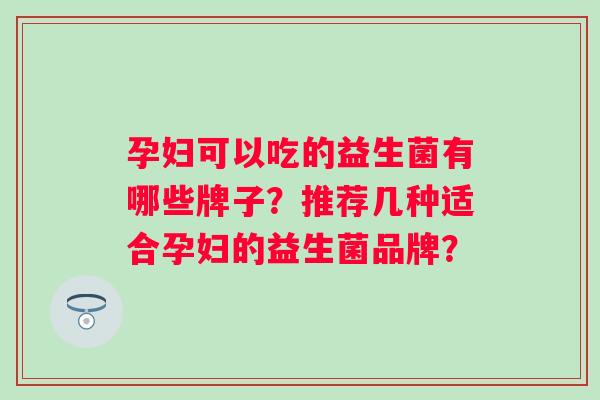 孕妇可以吃的益生菌有哪些牌子？推荐几种适合孕妇的益生菌品牌？