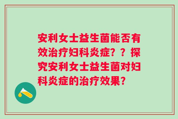 安利女士益生菌能否有效治疗妇科炎症？？探究安利女士益生菌对妇科炎症的治疗效果？