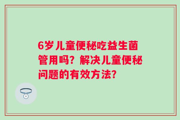 6岁儿童便秘吃益生菌管用吗？解决儿童便秘问题的有效方法？