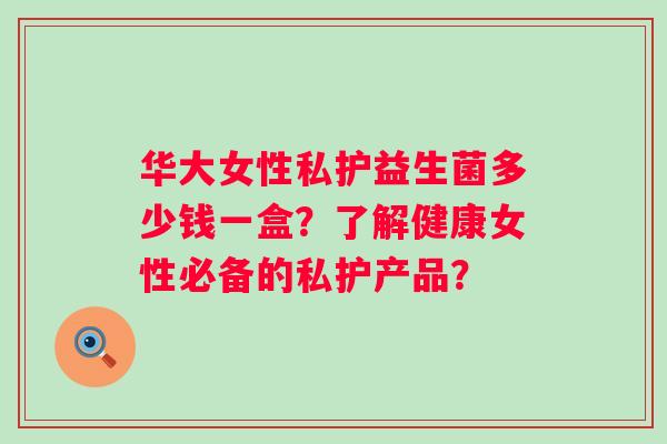 华大女性私护益生菌多少钱一盒？了解健康女性必备的私护产品？