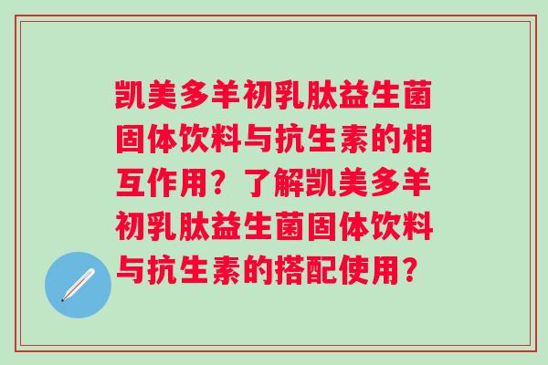 凯美多羊初乳肽益生菌固体饮料与抗生素的相互作用？了解凯美多羊初乳肽益生菌固体饮料与抗生素的搭配使用？