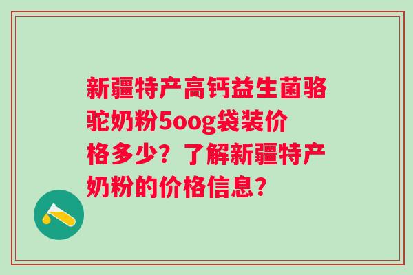 新疆特产高钙益生菌骆驼奶粉5oog袋装价格多少？了解新疆特产奶粉的价格信息？