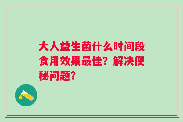 大人益生菌什么时间段食用效果佳？解决问题？