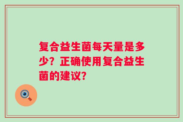 复合益生菌每天量是多少？正确使用复合益生菌的建议？