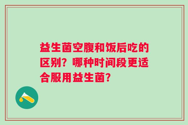 益生菌空腹和饭后吃的区别？哪种时间段更适合服用益生菌？