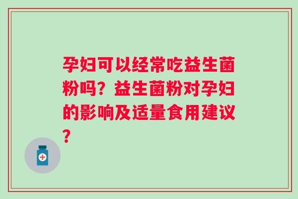 孕妇可以经常吃益生菌粉吗？益生菌粉对孕妇的影响及适量食用建议？