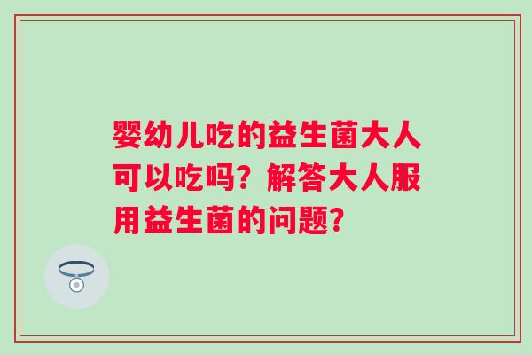 婴幼儿吃的益生菌大人可以吃吗？解答大人服用益生菌的问题？
