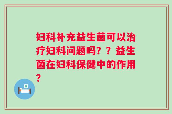 妇科补充益生菌可以治疗妇科问题吗？？益生菌在妇科保健中的作用？