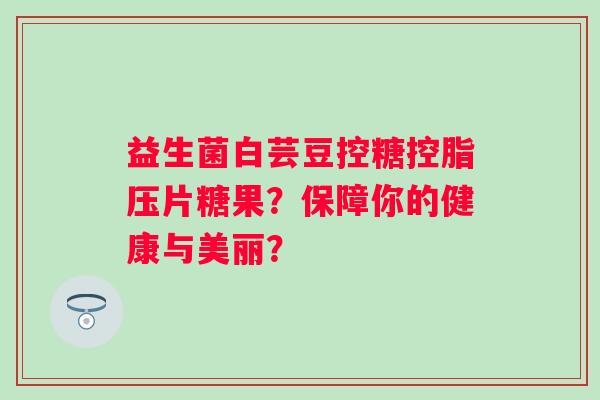 益生菌白芸豆控糖控脂压片糖果？保障你的健康与美丽？