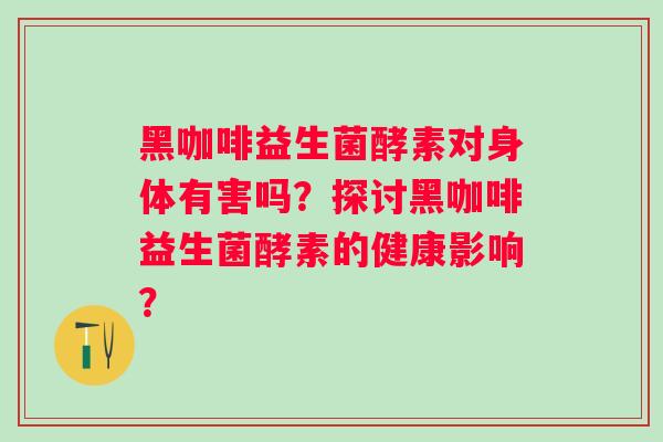 黑咖啡益生菌酵素对身体有害吗？探讨黑咖啡益生菌酵素的健康影响？