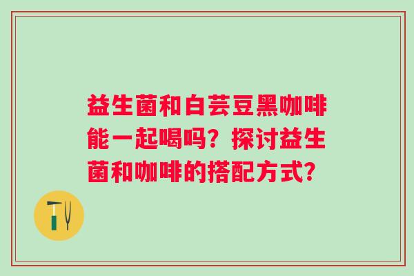 益生菌和白芸豆黑咖啡能一起喝吗？探讨益生菌和咖啡的搭配方式？
