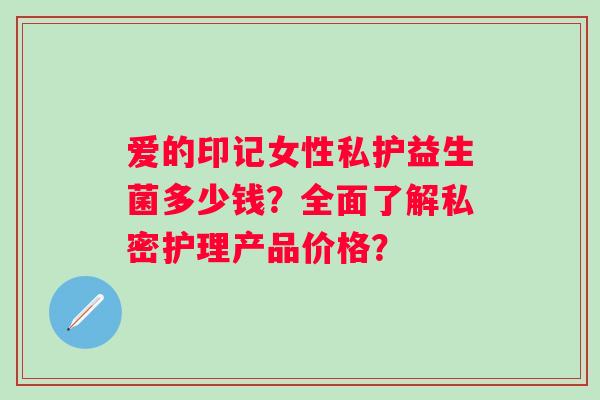 爱的印记女性私护益生菌多少钱？全面了解私密护理产品价格？