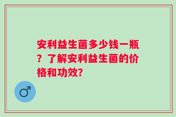 安利益生菌多少钱一瓶？了解安利益生菌的价格和功效？
