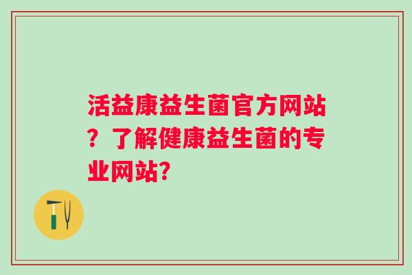 活益康益生菌官方网站？了解健康益生菌的专业网站？